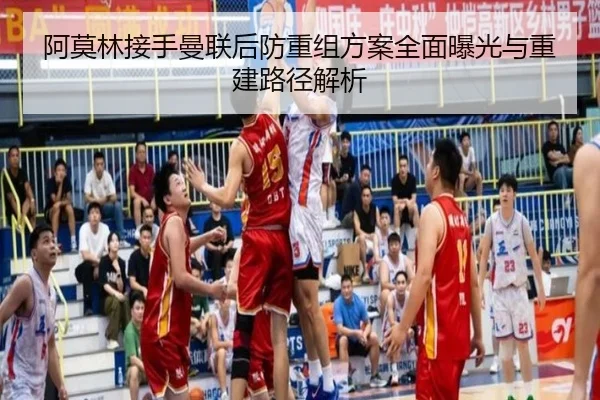 阿莫林接手曼联后防重组方案全面曝光与重建路径解析